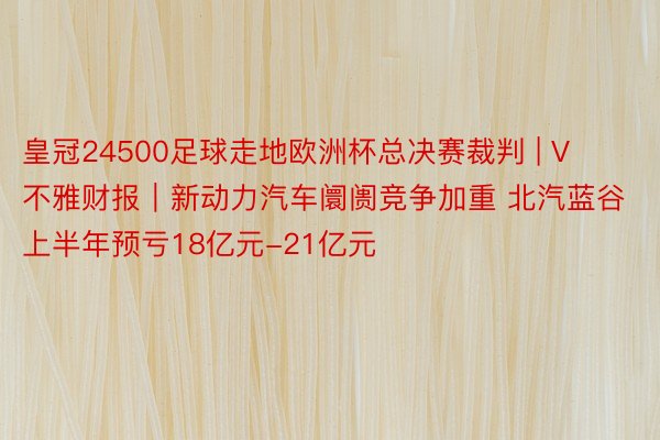 皇冠24500足球走地欧洲杯总决赛裁判 | V不雅财报｜新动力汽车阛阓竞争加重 北汽蓝谷上半年预亏18亿元-21亿元