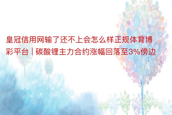 皇冠信用网输了还不上会怎么样正规体育博彩平台 | 碳酸锂主力合约涨幅回落至3%傍边
