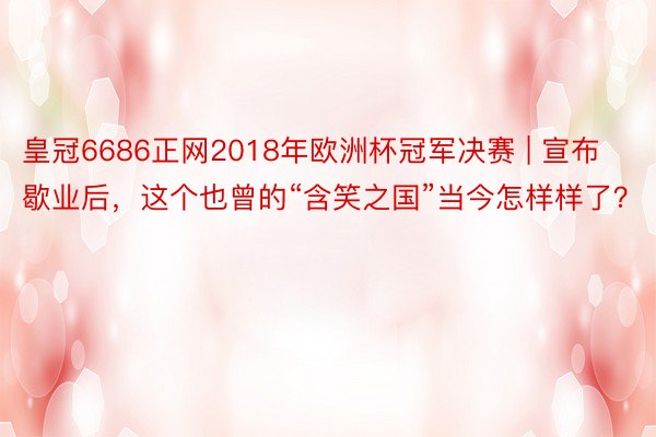 皇冠6686正网2018年欧洲杯冠军决赛 | 宣布歇业后，这个也曾的“含笑之国”当今怎样样了？
