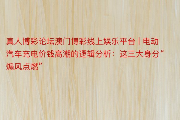 真人博彩论坛澳门博彩线上娱乐平台 | 电动汽车充电价钱高潮的逻辑分析：这三大身分“煽风点燃”