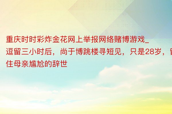 重庆时时彩炸金花网上举报网络赌博游戏_逗留三小时后，尚于博跳楼寻短见，只是28岁，留住母亲尴尬的辞世