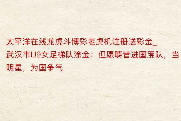 太平洋在线龙虎斗博彩老虎机注册送彩金_武汉市U9女足梯队涂金：但愿畴昔进国度队，当明星，为国争气