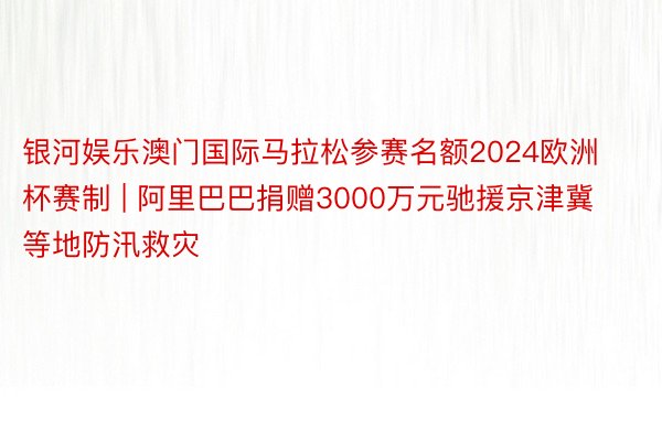 银河娱乐澳门国际马拉松参赛名额2024欧洲杯赛制 | 阿里巴巴捐赠3000万元驰援京津冀等地防汛救灾