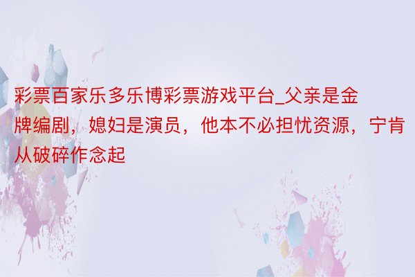 彩票百家乐多乐博彩票游戏平台_父亲是金牌编剧,媳妇是演员,他本不必担忧资源,宁肯从破碎作念起