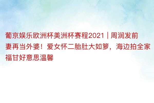 葡京娱乐欧洲杯美洲杯赛程2021 | 周润发前妻再当外婆!爱女怀二胎肚大如箩,海边拍全家福甘好意思温馨