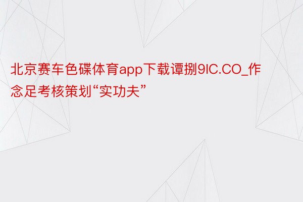 北京赛车色碟体育app下载谭捌9IC.CO_作念足考核策划“实功夫”