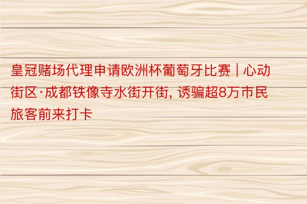 皇冠赌场代理申请欧洲杯葡萄牙比赛 | 心动街区·成都铁像寺水街开街, 诱骗超8万市民旅客前来打卡