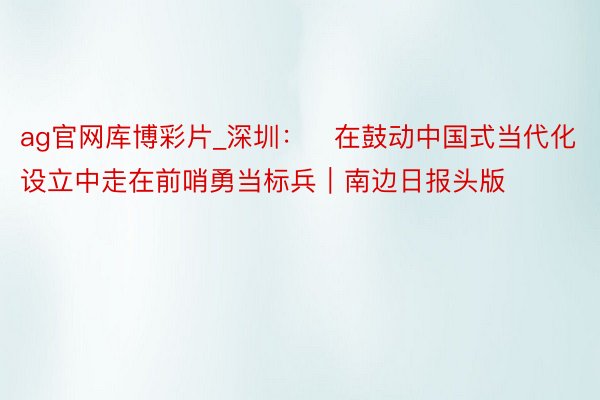 ag官网库博彩片_深圳：​在鼓动中国式当代化设立中走在前哨勇当标兵｜南边日报头版