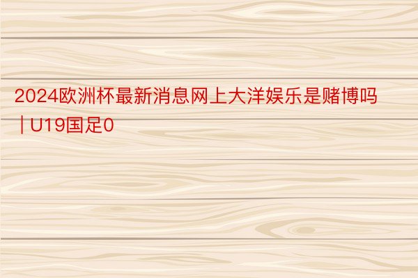 2024欧洲杯最新消息网上大洋娱乐是赌博吗 | U19国足0
