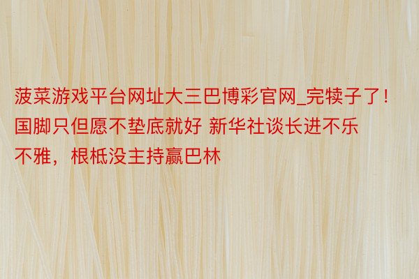 菠菜游戏平台网址大三巴博彩官网_完犊子了！国脚只但愿不垫底就好 新华社谈长进不乐不雅，根柢没主持赢巴林