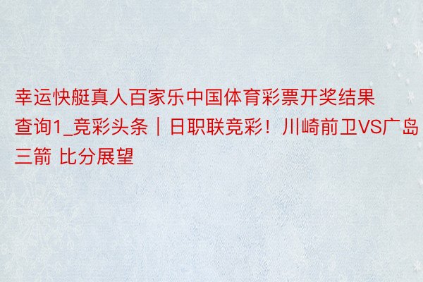 幸运快艇真人百家乐中国体育彩票开奖结果查询1_竞彩头条｜日职联竞彩！川崎前卫VS广岛三箭 比分展望