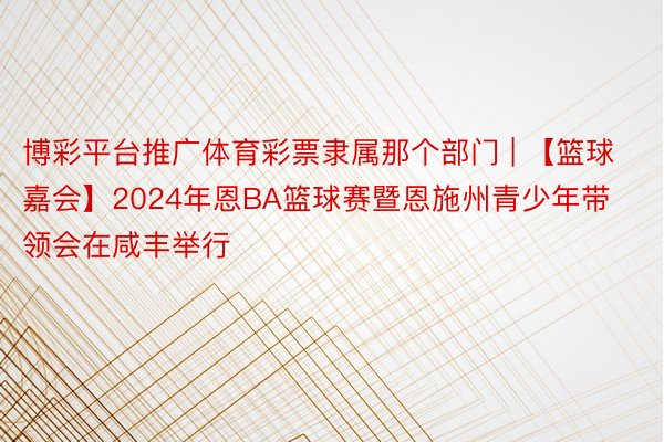 博彩平台推广体育彩票隶属那个部门 | 【篮球嘉会】2024年恩BA篮球赛暨恩施州青少年带领会在咸丰举行