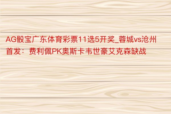 AG骰宝广东体育彩票11选5开奖_蓉城vs沧州首发：费利佩PK奥斯卡韦世豪艾克森缺战