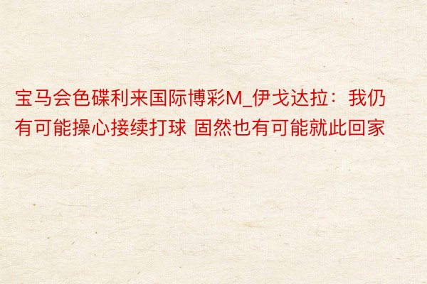 宝马会色碟利来国际博彩M_伊戈达拉：我仍有可能操心接续打球 固然也有可能就此回家