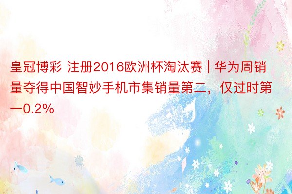 皇冠博彩 注册2016欧洲杯淘汰赛 | 华为周销量夺得中国智妙手机市集销量第二，仅过时第一0.2%