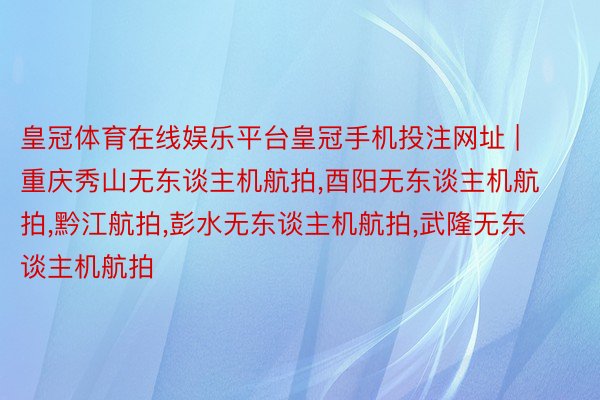 皇冠体育在线娱乐平台皇冠手机投注网址 | 重庆秀山无东谈主机航拍,酉阳无东谈主机航拍,黔江航拍,彭水无东谈主机航拍,武隆无东谈主机航拍