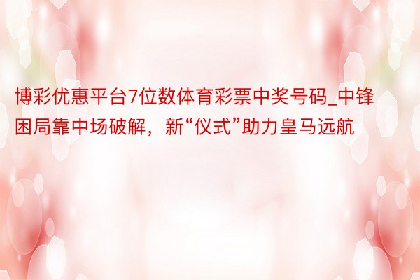 博彩优惠平台7位数体育彩票中奖号码_中锋困局靠中场破解，新“仪式”助力皇马远航