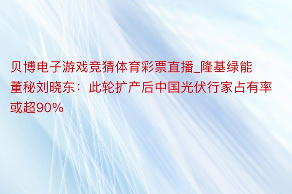 贝博电子游戏竞猜体育彩票直播_隆基绿能董秘刘晓东：此轮扩产后中国光伏行家占有率或超90%