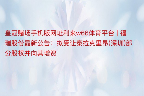 皇冠赌场手机版网址利来w66体育平台 | 福瑞股份最新公告：拟受让泰拉克里昂(深圳)部分股权并向其增资